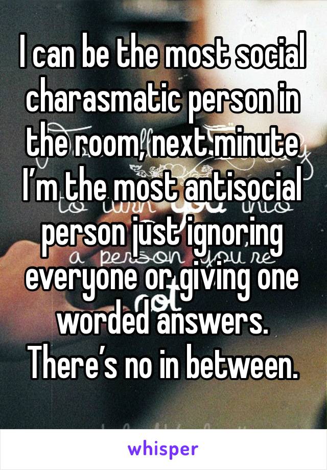 I can be the most social charasmatic person in the room, next minute I’m the most antisocial person just ignoring everyone or giving one worded answers.
There’s no in between.
