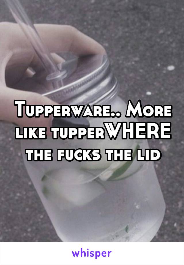 Tupperware.. More like tupperWHERE the fucks the lid