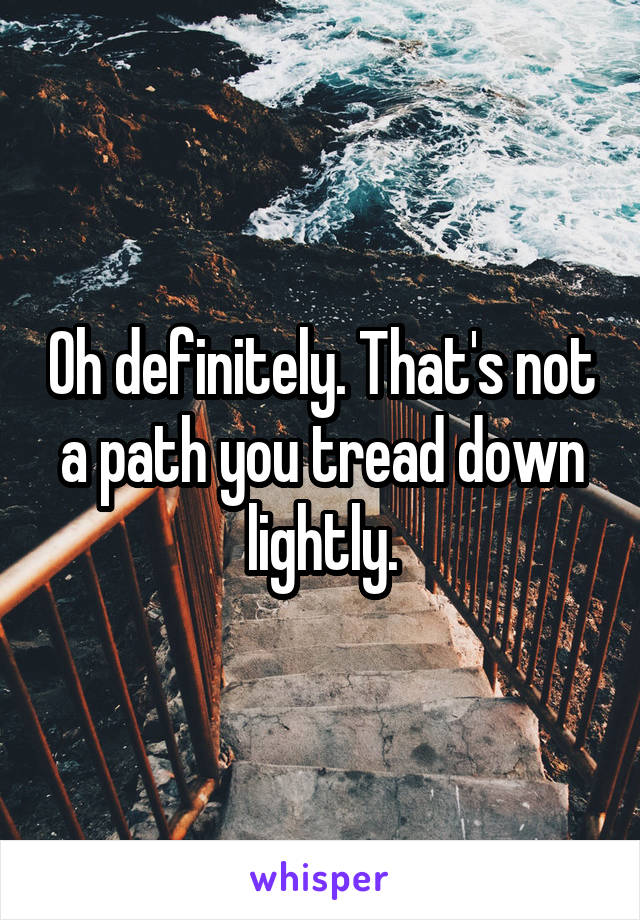 Oh definitely. That's not a path you tread down lightly.
