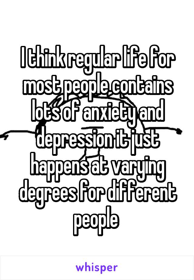 I think regular life for most people contains lots of anxiety and depression it just happens at varying degrees for different people 