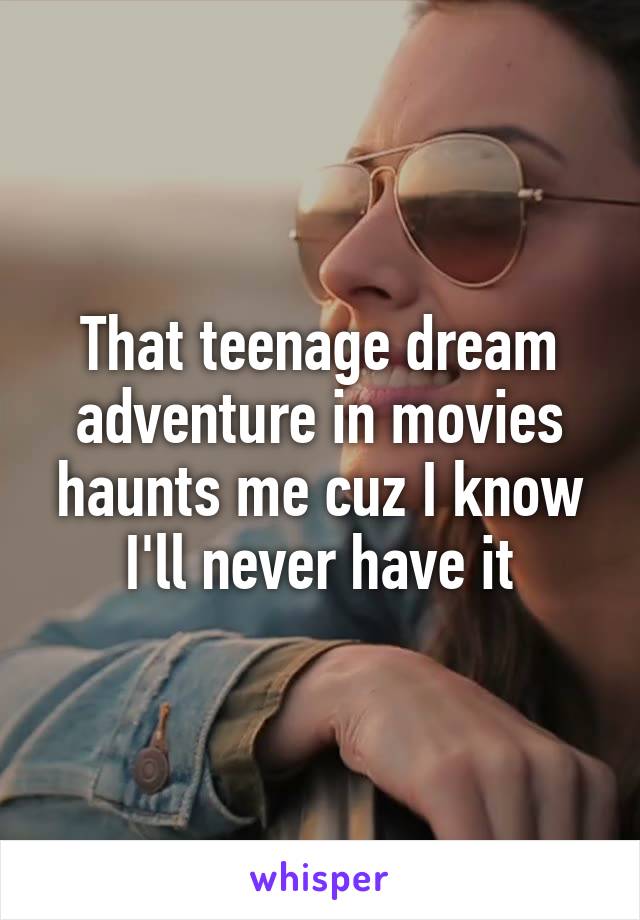 That teenage dream adventure in movies haunts me cuz I know I'll never have it