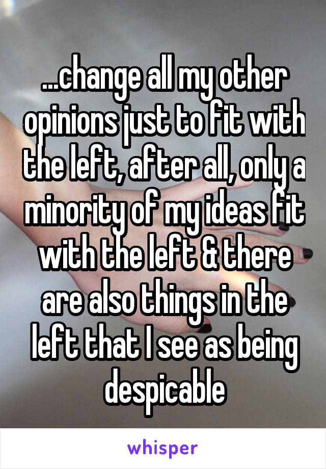 ...change all my other opinions just to fit with the left, after all, only a minority of my ideas fit with the left & there are also things in the left that I see as being despicable