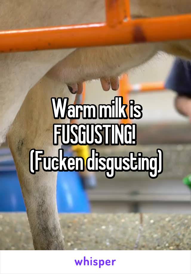 Warm milk is FUSGUSTING! 
(Fucken disgusting)