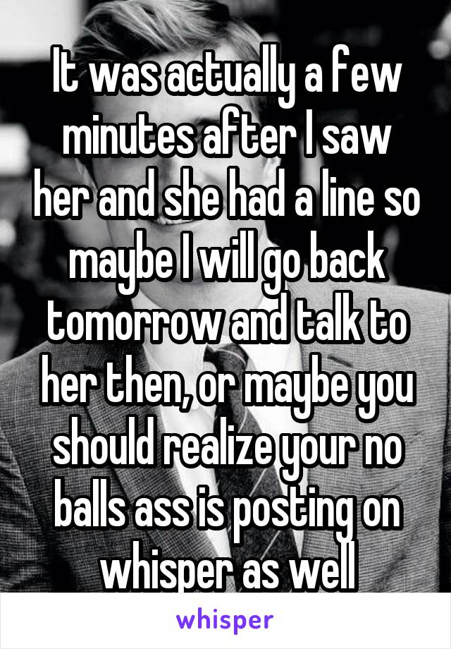 It was actually a few minutes after I saw her and she had a line so maybe I will go back tomorrow and talk to her then, or maybe you should realize your no balls ass is posting on whisper as well