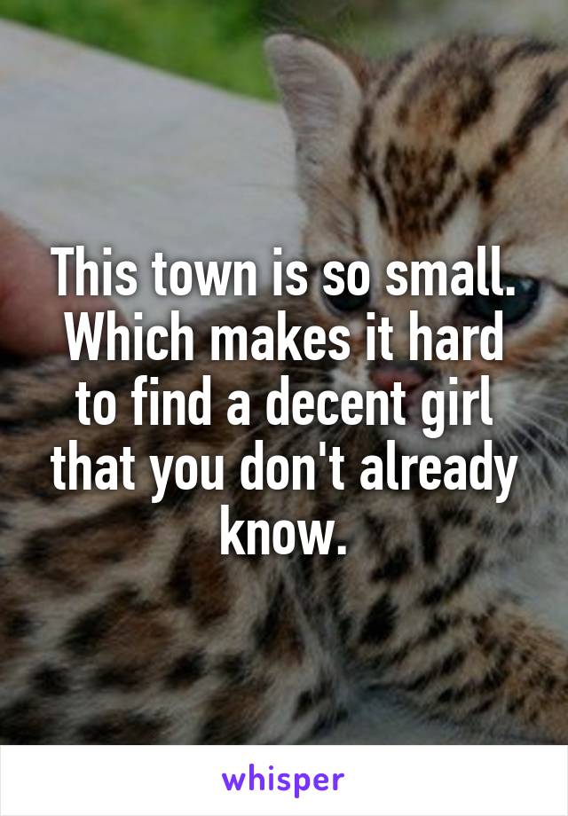 This town is so small. Which makes it hard to find a decent girl that you don't already know.