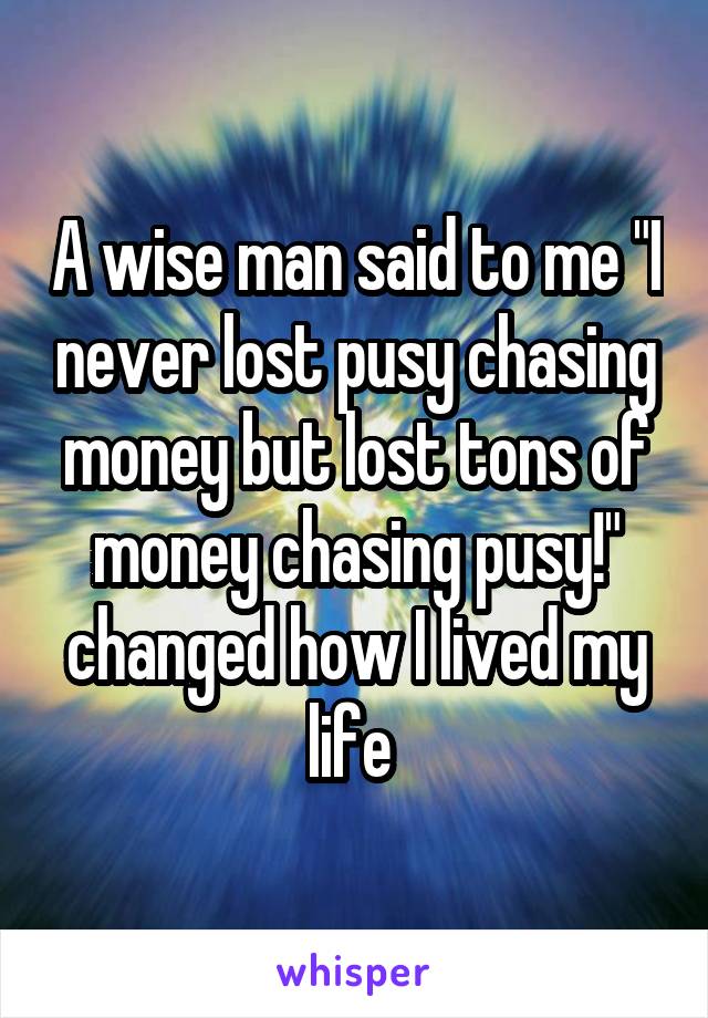 A wise man said to me "I never lost pusy chasing money but lost tons of money chasing pusy!" changed how I lived my life 