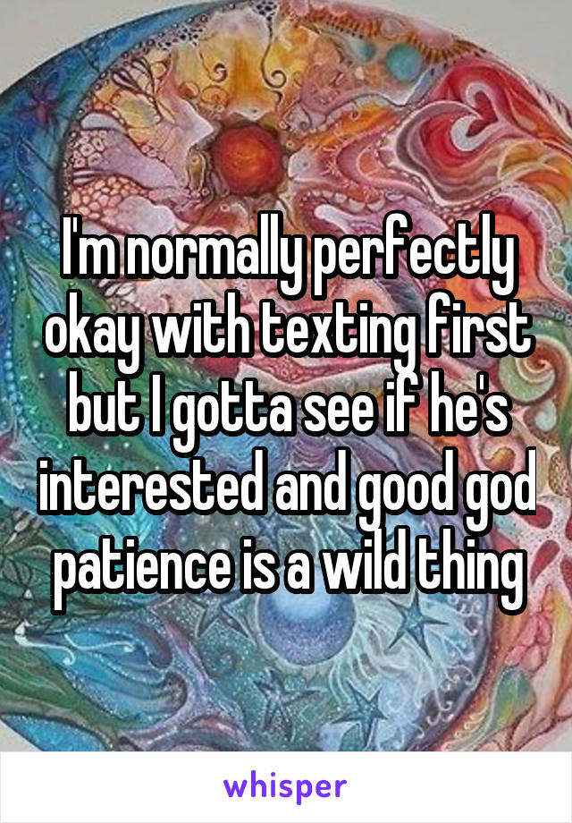 I'm normally perfectly okay with texting first but I gotta see if he's interested and good god patience is a wild thing