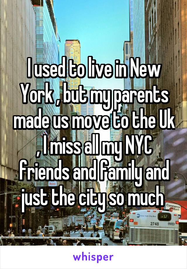 I used to live in New York , but my parents made us move to the Uk , I miss all my NYC friends and family and just the city so much 