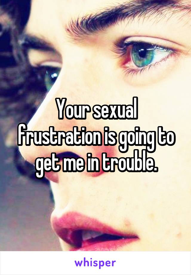 Your sexual frustration is going to get me in trouble.