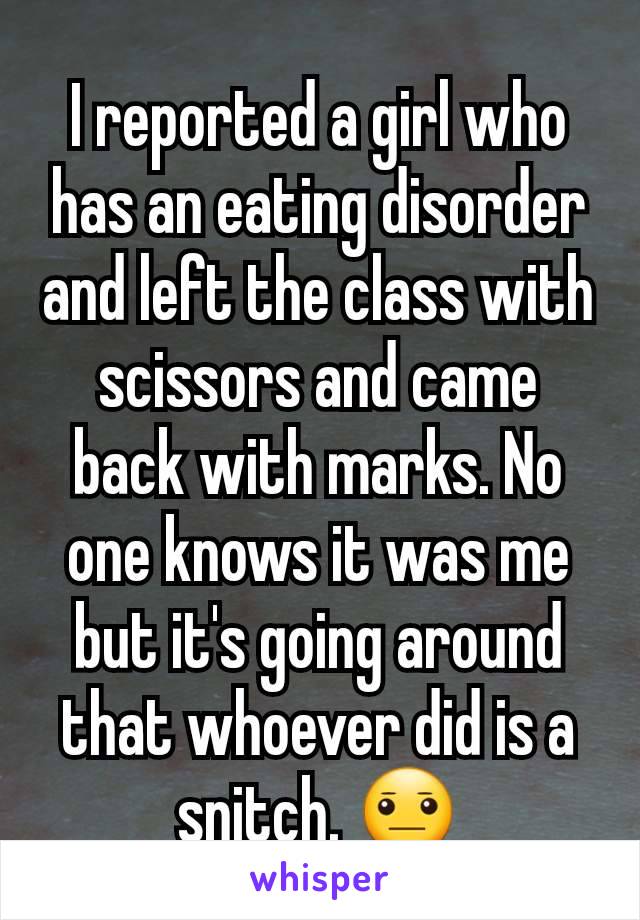 I reported a girl who has an eating disorder and left the class with scissors and came back with marks. No one knows it was me but it's going around that whoever did is a snitch. 😐