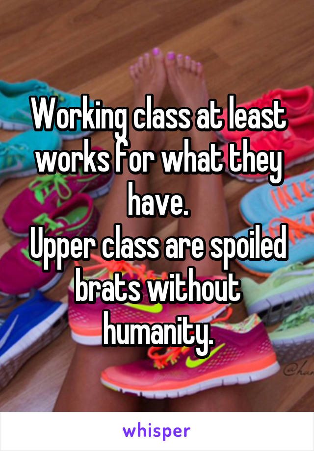 Working class at least works for what they have.
Upper class are spoiled brats without humanity.
