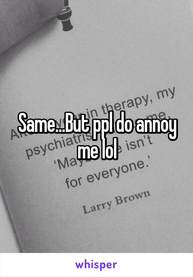 Same...But ppl do annoy me lol