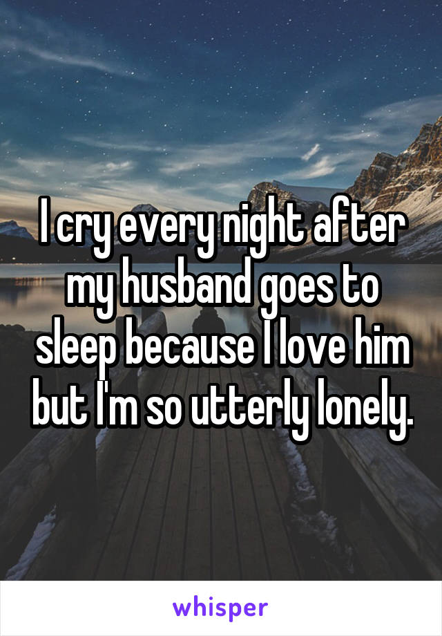 I cry every night after my husband goes to sleep because I love him but I'm so utterly lonely.