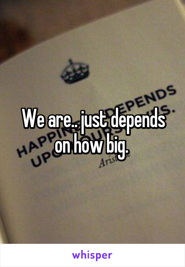We are.. just depends on how big. 