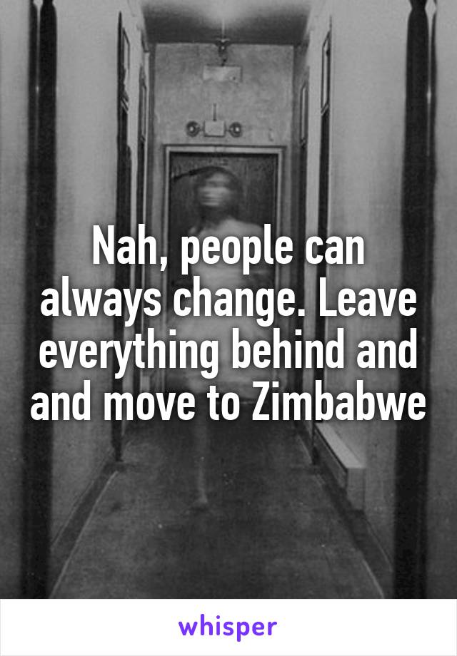 Nah, people can always change. Leave everything behind and and move to Zimbabwe