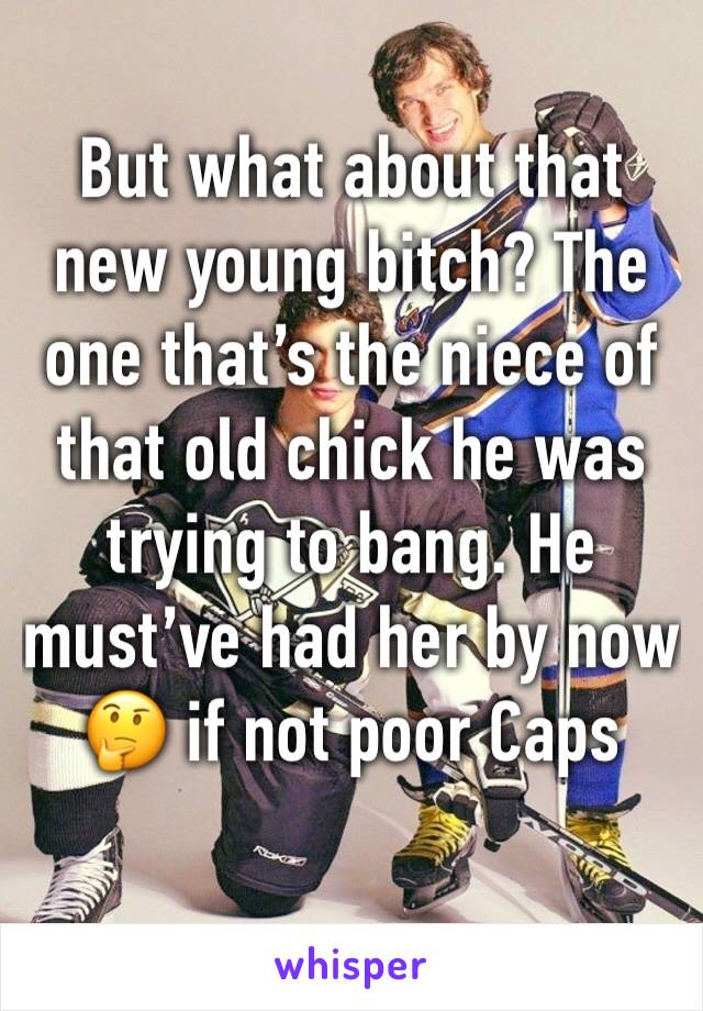 But what about that new young bitch? The one that’s the niece of that old chick he was trying to bang. He must’ve had her by now 🤔 if not poor Caps 