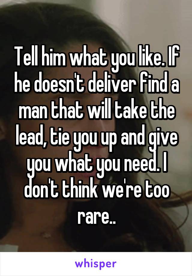 Tell him what you like. If he doesn't deliver find a man that will take the lead, tie you up and give you what you need. I don't think we're too rare..