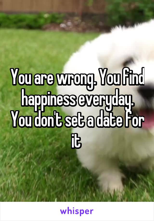 You are wrong. You find happiness everyday. You don't set a date for it 