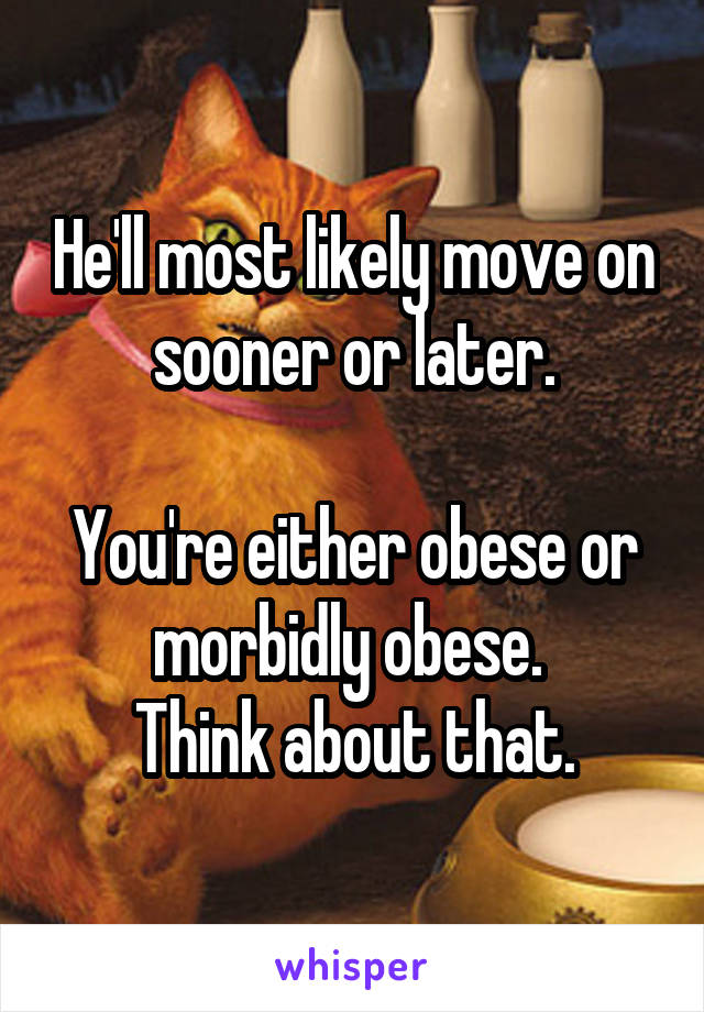 He'll most likely move on sooner or later.

You're either obese or morbidly obese. 
Think about that.