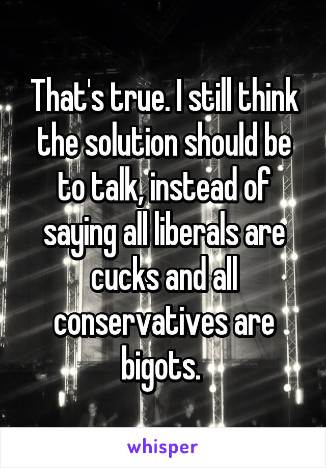 That's true. I still think the solution should be to talk, instead of saying all liberals are cucks and all conservatives are bigots. 