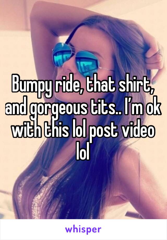 Bumpy ride, that shirt, and gorgeous tits.. I’m ok with this lol post video lol