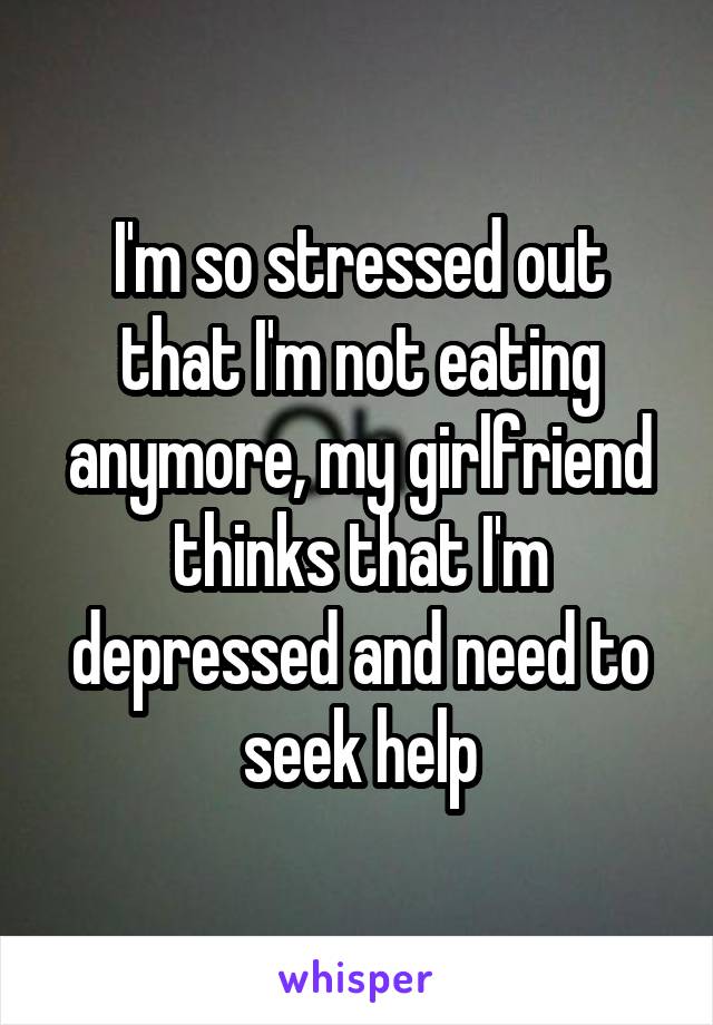 I'm so stressed out that I'm not eating anymore, my girlfriend thinks that I'm depressed and need to seek help