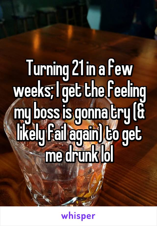 Turning 21 in a few weeks; I get the feeling my boss is gonna try (& likely fail again) to get me drunk lol