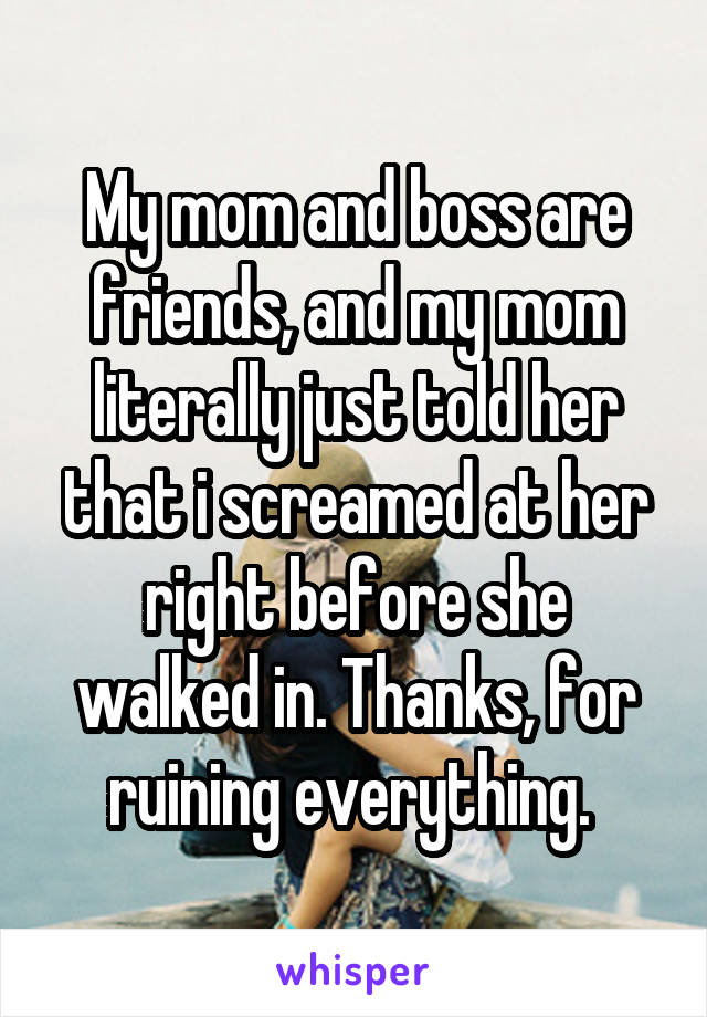 My mom and boss are friends, and my mom literally just told her that i screamed at her right before she walked in. Thanks, for ruining everything. 