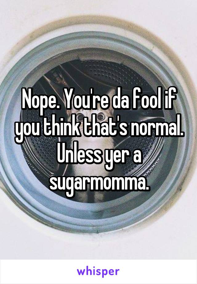 Nope. You're da fool if you think that's normal. Unless yer a sugarmomma.