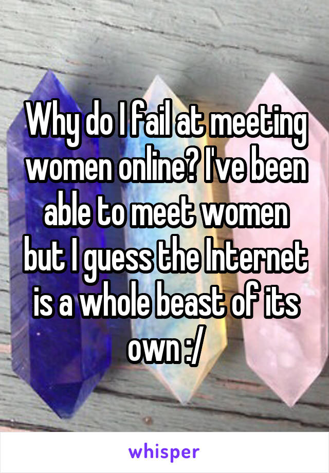 Why do I fail at meeting women online? I've been able to meet women but I guess the Internet is a whole beast of its own :/