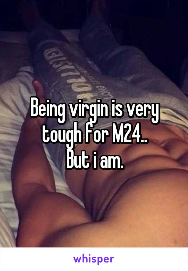 Being virgin is very tough for M24..
But i am.