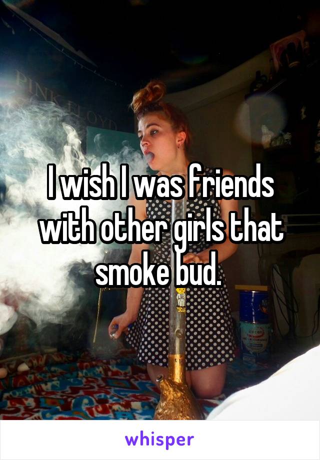 I wish I was friends with other girls that smoke bud. 