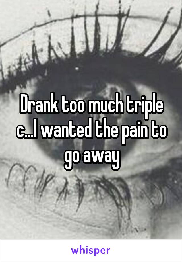 Drank too much triple c...I wanted the pain to go away