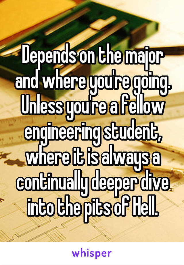 Depends on the major and where you're going. Unless you're a fellow engineering student, where it is always a continually deeper dive into the pits of Hell.