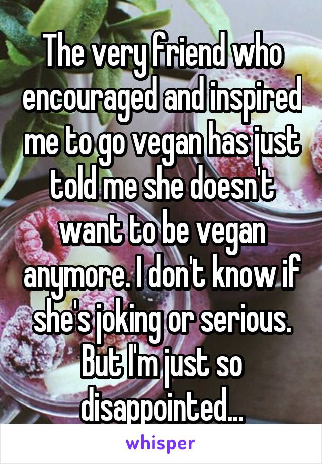 The very friend who encouraged and inspired me to go vegan has just told me she doesn't want to be vegan anymore. I don't know if she's joking or serious. But I'm just so disappointed...