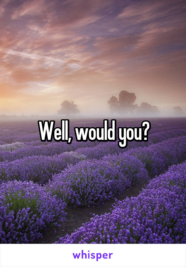 Well, would you?