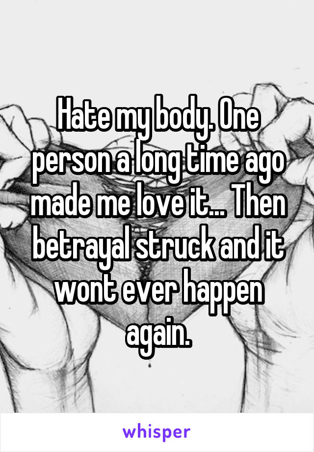 Hate my body. One person a long time ago made me love it... Then betrayal struck and it wont ever happen again.