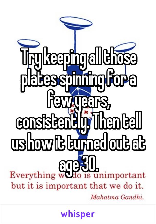 Try keeping all those plates spinning for a few years, consistently. Then tell us how it turned out at age 30.