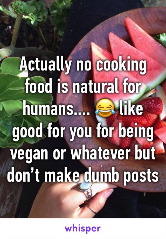 Actually no cooking food is natural for humans.... 😂 like good for you for being vegan or whatever but don’t make dumb posts 