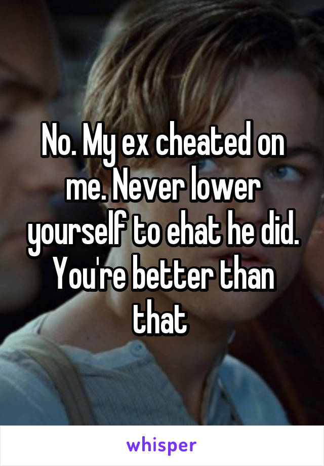No. My ex cheated on me. Never lower yourself to ehat he did. You're better than that 