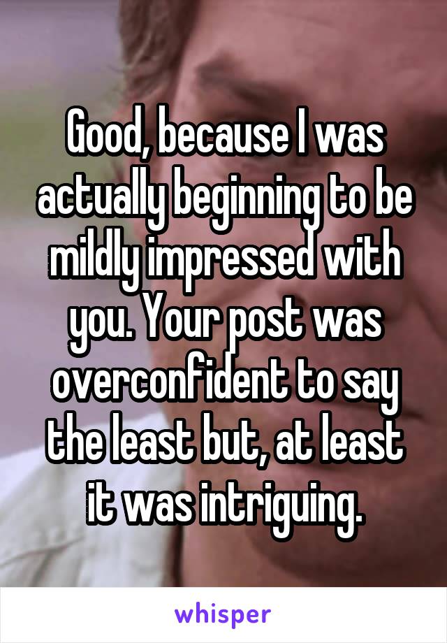 Good, because I was actually beginning to be mildly impressed with you. Your post was overconfident to say the least but, at least it was intriguing.