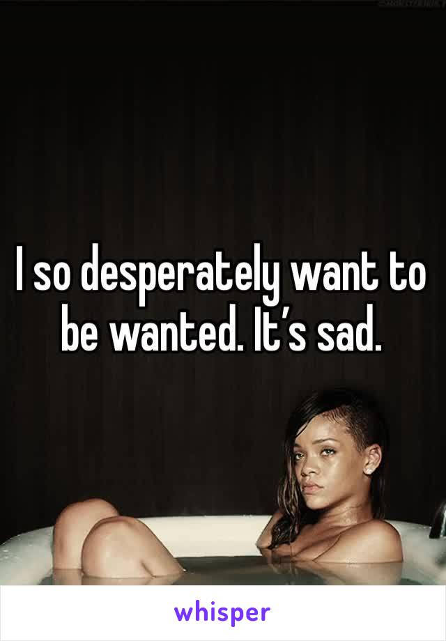 I so desperately want to be wanted. It’s sad. 