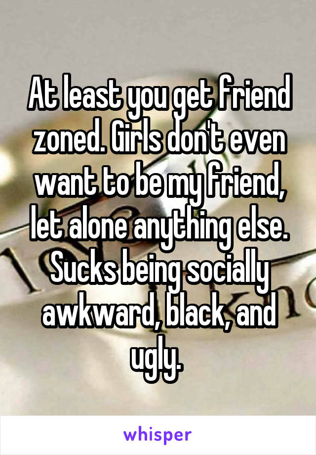 At least you get friend zoned. Girls don't even want to be my friend, let alone anything else. Sucks being socially awkward, black, and ugly. 