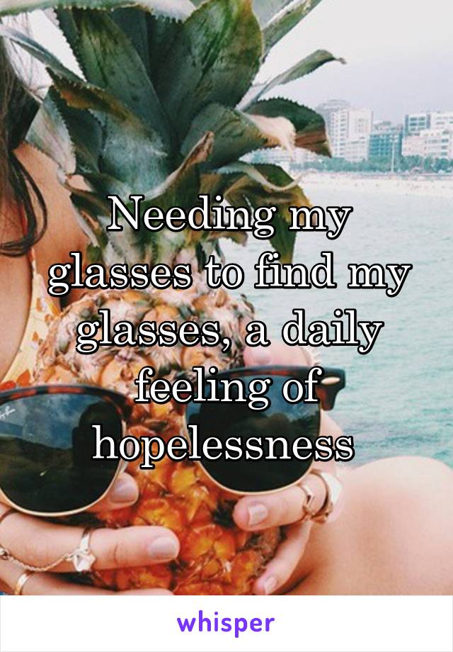 Needing my glasses to find my glasses, a daily feeling of hopelessness 