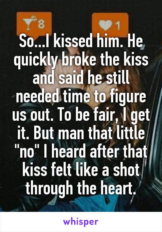 So...I kissed him. He quickly broke the kiss and said he still needed time to figure us out. To be fair, I get it. But man that little "no" I heard after that kiss felt like a shot through the heart.