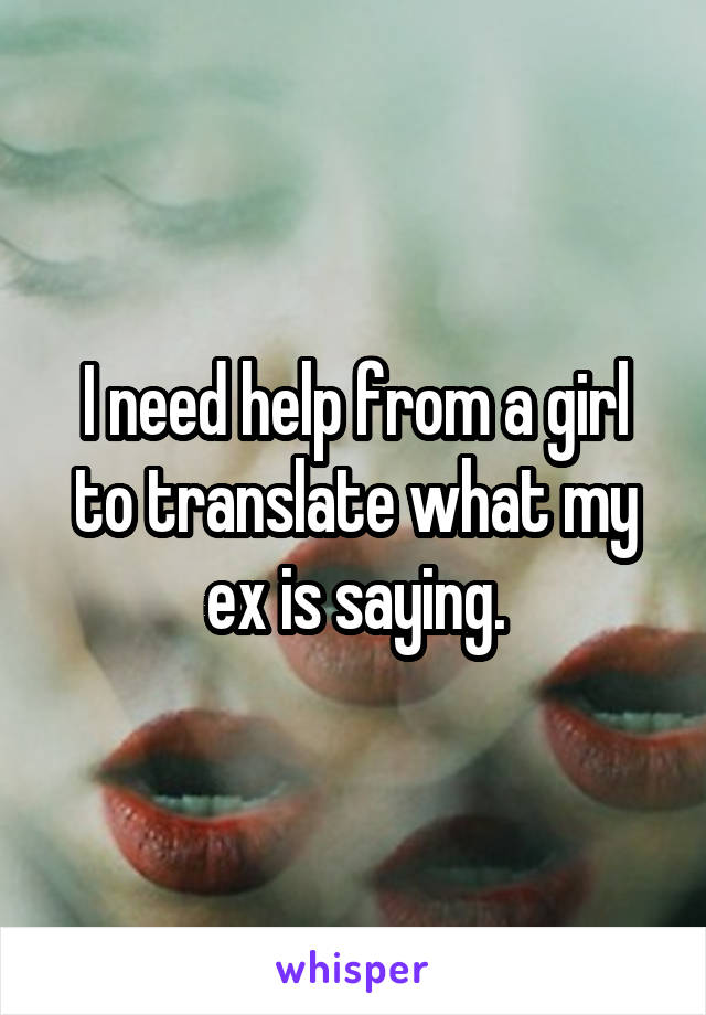 I need help from a girl to translate what my ex is saying.