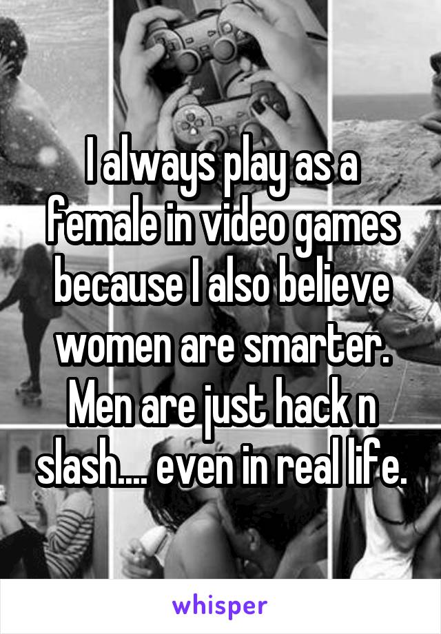 I always play as a female in video games because I also believe women are smarter.
Men are just hack n slash.... even in real life.
