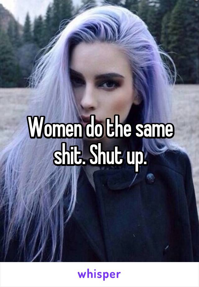 Women do the same shit. Shut up.
