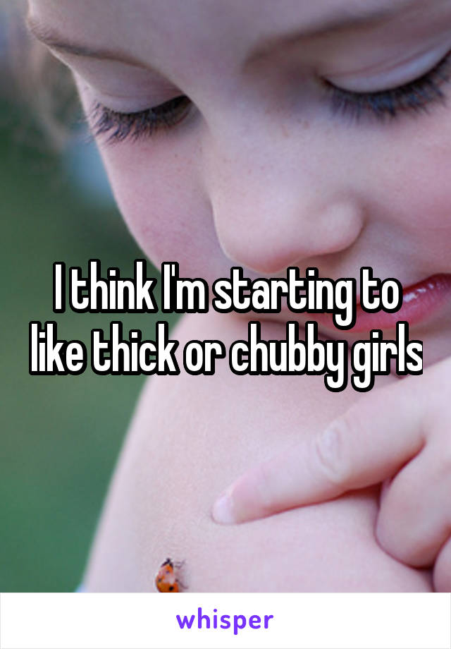 I think I'm starting to like thick or chubby girls