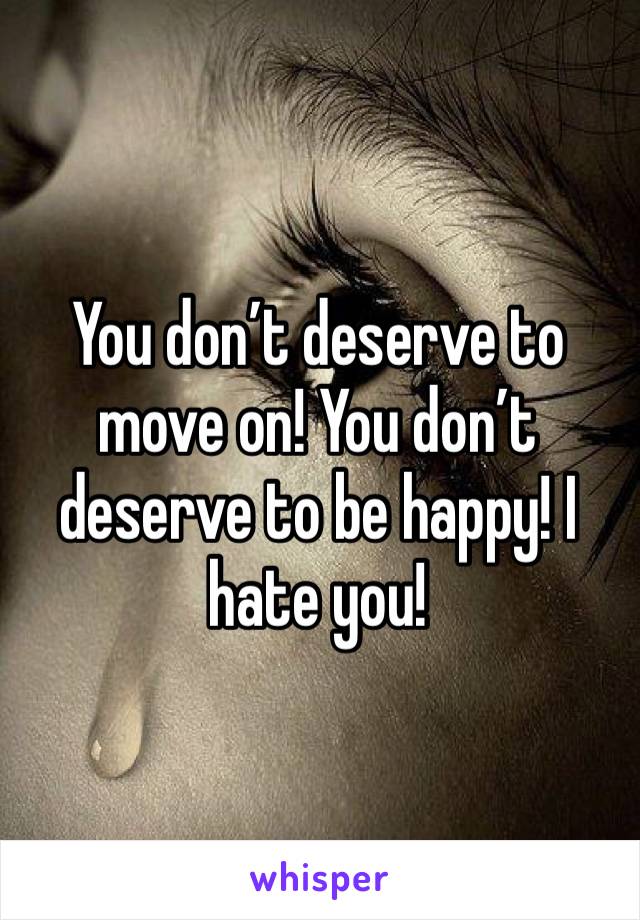 You don’t deserve to move on! You don’t deserve to be happy! I hate you! 